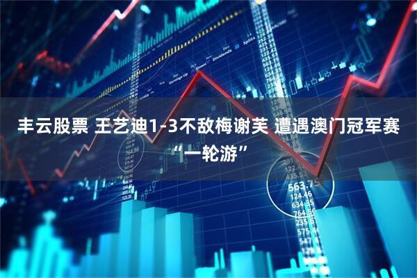 丰云股票 王艺迪1-3不敌梅谢芙 遭遇澳门冠军赛“一轮游”