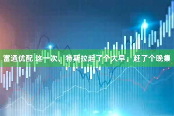 富通优配 这一次，特斯拉起了个大早，赶了个晚集