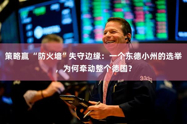 策略赢 “防火墙”失守边缘：一个东德小州的选举，为何牵动整个德国？