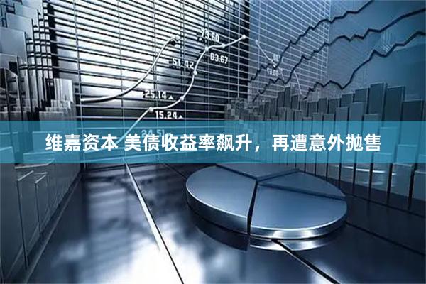 维嘉资本 美债收益率飙升，再遭意外抛售