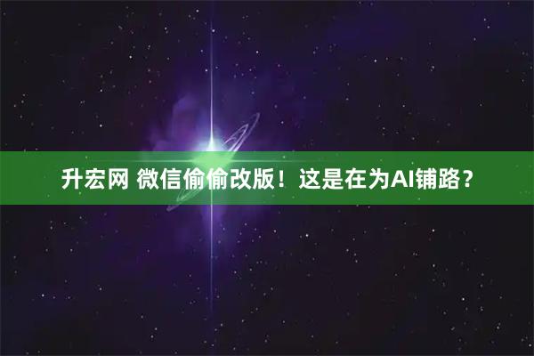 升宏网 微信偷偷改版！这是在为AI铺路？