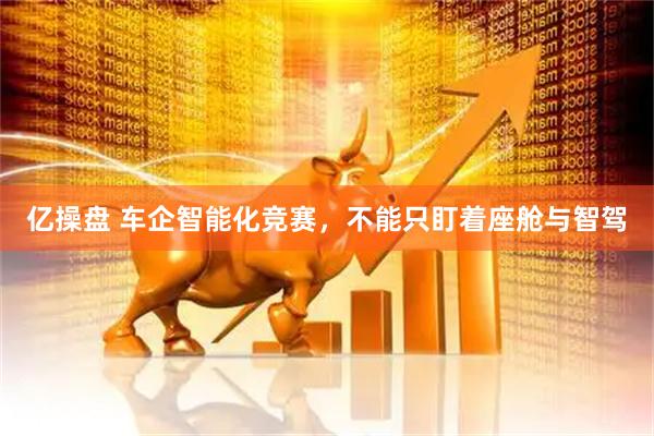 亿操盘 车企智能化竞赛，不能只盯着座舱与智驾