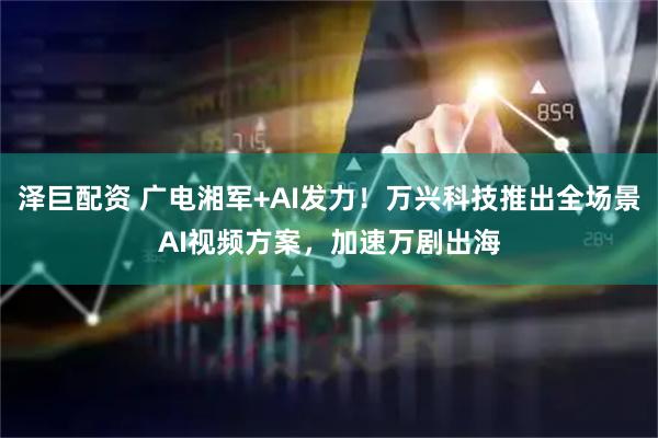 泽巨配资 广电湘军+AI发力！万兴科技推出全场景AI视频方案，加速万剧出海