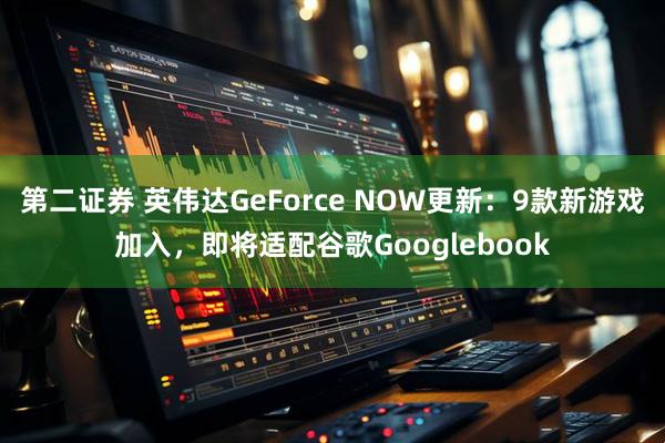 第二证券 英伟达GeForce NOW更新：9款新游戏加入，即将适配谷歌Googlebook