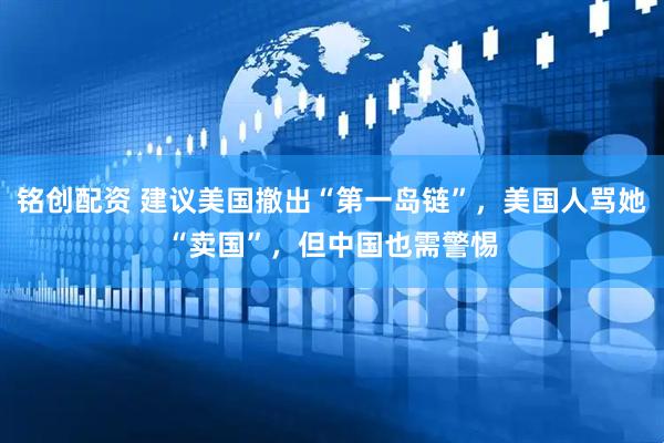 铭创配资 建议美国撤出“第一岛链”，美国人骂她“卖国”，但中国也需警惕