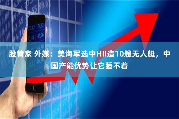 股管家 外媒：美海军选中HII造10艘无人艇，中国产能优势让它睡不着