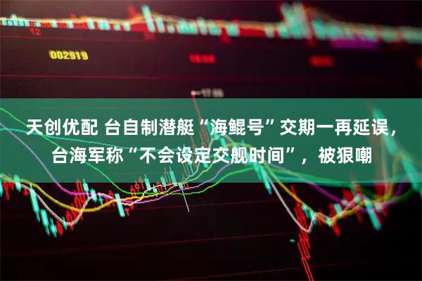 天创优配 台自制潜艇“海鲲号”交期一再延误，台海军称“不会设定交舰时间”，被狠嘲