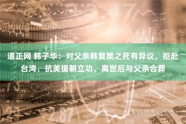 道正网 韩子华：对父亲韩复榘之死有异议，拒赴台湾，抗美援朝立功，离世后与父亲合葬