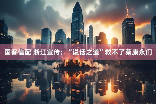 国客信配 浙江宣传：“说话之道”救不了蔡康永们