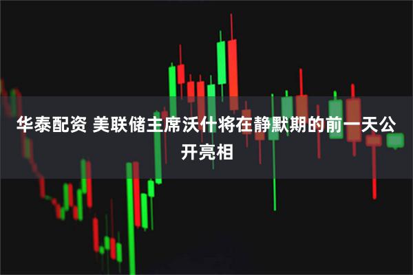 华泰配资 美联储主席沃什将在静默期的前一天公开亮相