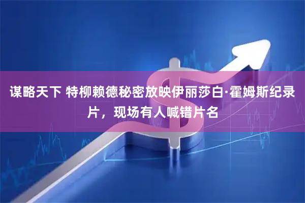 谋略天下 特柳赖德秘密放映伊丽莎白·霍姆斯纪录片，现场有人喊错片名