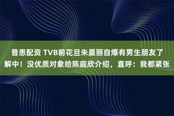 普患配资 TVB前花旦朱晨丽自爆有男生朋友了解中！没优质对象给陈庭欣介绍，直呼：我都紧张