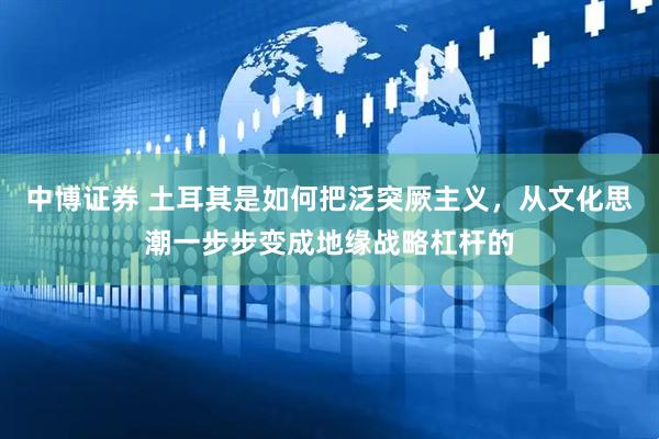 中博证券 土耳其是如何把泛突厥主义，从文化思潮一步步变成地缘战略杠杆的