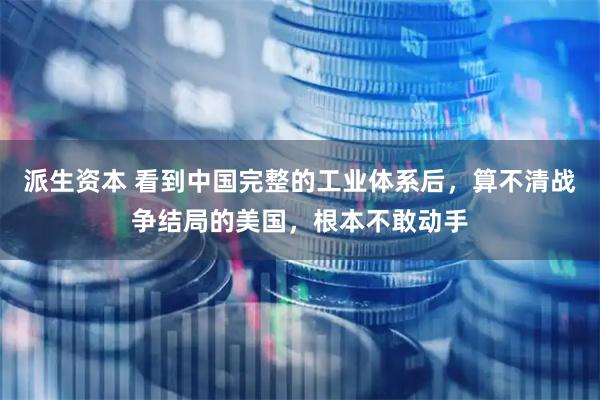 派生资本 看到中国完整的工业体系后，算不清战争结局的美国，根本不敢动手