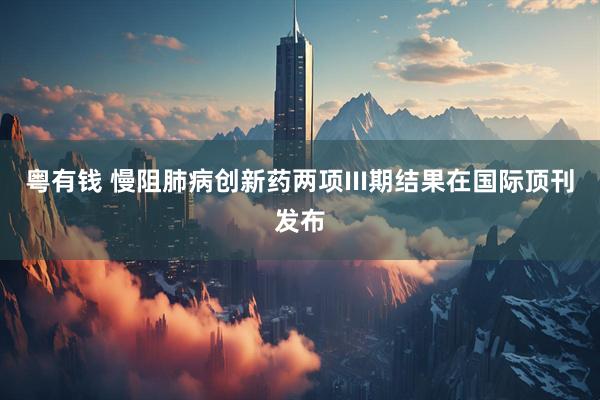 粤有钱 慢阻肺病创新药两项III期结果在国际顶刊发布