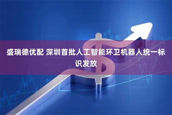 盛瑞德优配 深圳首批人工智能环卫机器人统一标识发放