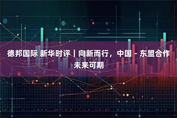 德邦国际 新华时评｜向新而行，中国－东盟合作未来可期